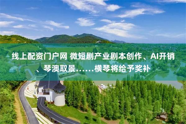 线上配资门户网 微短剧产业剧本创作、AI开销、琴澳取景……横琴将给予奖补