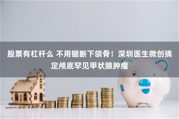 股票有杠杆么 不用锯断下颌骨！深圳医生微创搞定颅底罕见甲状腺肿瘤