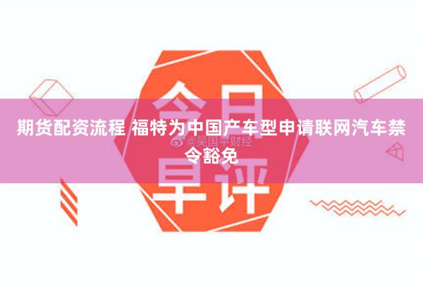 期货配资流程 福特为中国产车型申请联网汽车禁令豁免