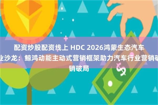 配资炒股配资线上 HDC 2026鸿蒙生态汽车行业沙龙：鲸鸿动能主动式营销框架助力汽车行业营销破局