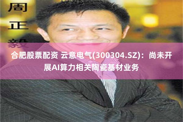 合肥股票配资 云意电气(300304.SZ)：尚未开展AI算力相关陶瓷基材业务