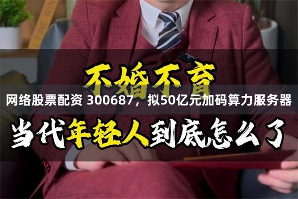 网络股票配资 300687，拟50亿元加码算力服务器