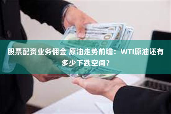 股票配资业务佣金 原油走势前瞻：WTI原油还有多少下跌空间？
