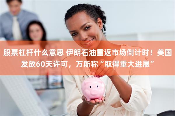 股票杠杆什么意思 伊朗石油重返市场倒计时！美国发放60天许可，万斯称“取得重大进展”