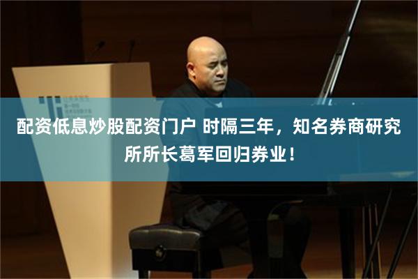 配资低息炒股配资门户 时隔三年，知名券商研究所所长葛军回归券业！