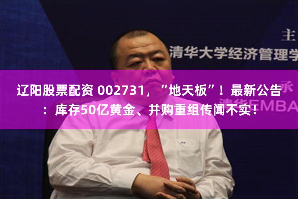 辽阳股票配资 002731，“地天板”！最新公告：库存50亿黄金、并购重组传闻不实！