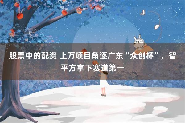 股票中的配资 上万项目角逐广东“众创杯”,智平方拿下赛道第一
