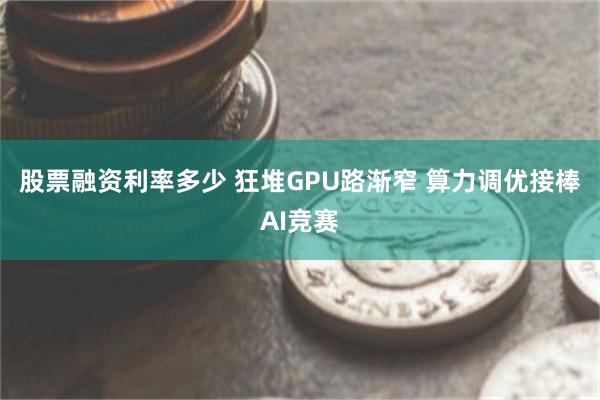 股票融资利率多少 狂堆GPU路渐窄 算力调优接棒AI竞赛