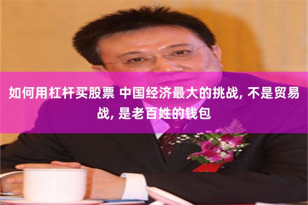 如何用杠杆买股票 中国经济最大的挑战, 不是贸易战, 是老百姓的钱包