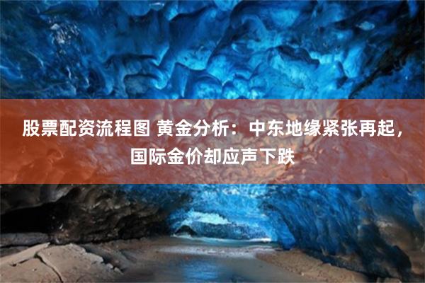 股票配资流程图 黄金分析:中东地缘紧张再起,国际金价却应声下跌