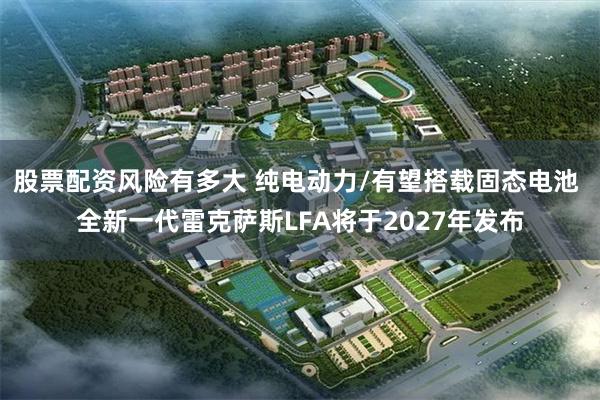 股票配资风险有多大 纯电动力/有望搭载固态电池 全新一代雷克萨斯LFA将于2027年发布