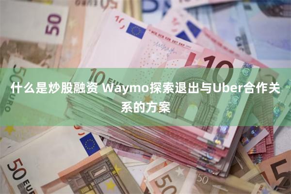 什么是炒股融资 Waymo探索退出与Uber合作关系的方案