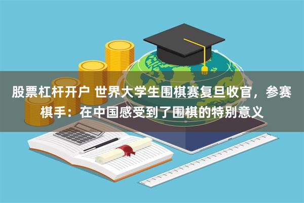 股票杠杆开户 世界大学生围棋赛复旦收官，参赛棋手：在中国感受到了围棋的特别意义