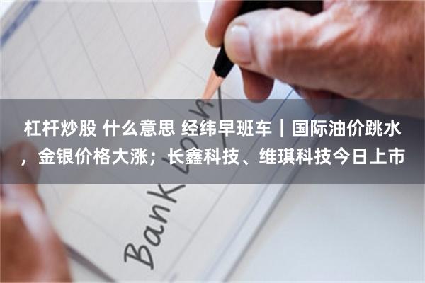 杠杆炒股 什么意思 经纬早班车｜国际油价跳水，金银价格大涨；长鑫科技、维琪科技今日上市