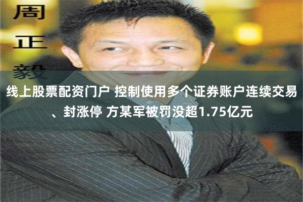 线上股票配资门户 控制使用多个证券账户连续交易、封涨停 方某军被罚没超1.75亿元