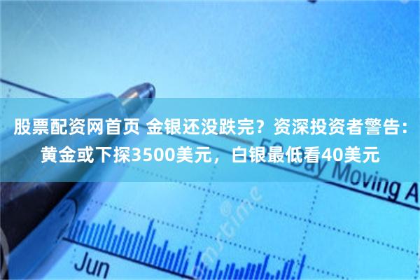 股票配资网首页 金银还没跌完？资深投资者警告：黄金或下探3500美元，白银最低看40美元