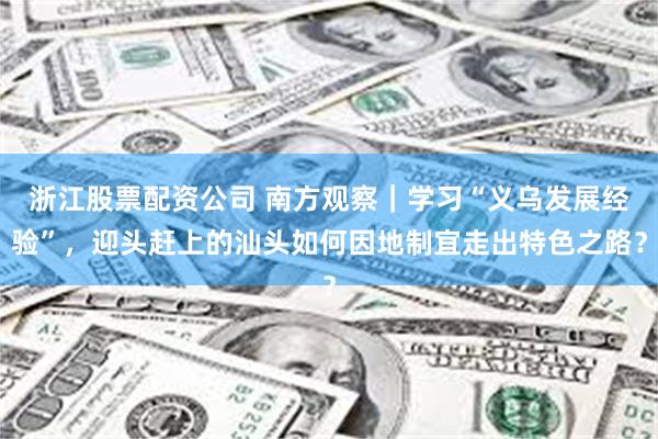 浙江股票配资公司 南方观察｜学习“义乌发展经验”，迎头赶上的汕头如何因地制宜走出特色之路？