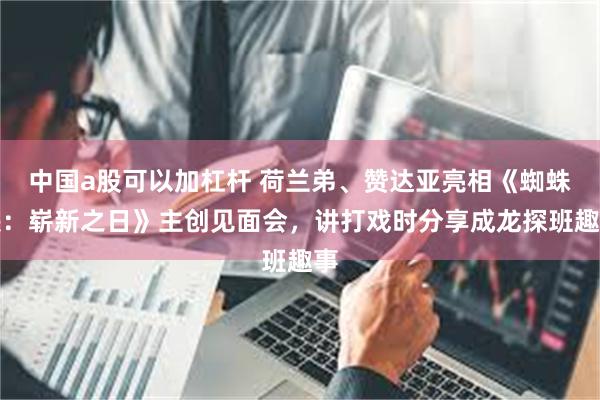 中国a股可以加杠杆 荷兰弟、赞达亚亮相《蜘蛛侠：崭新之日》主创见面会，讲打戏时分享成龙探班趣事