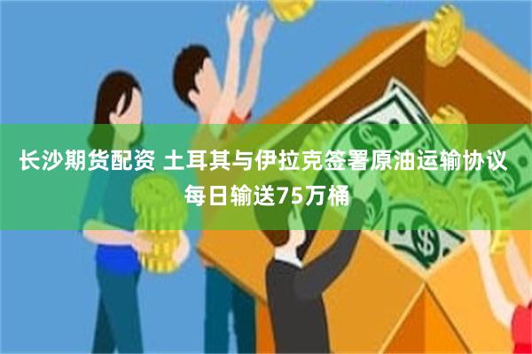 长沙期货配资 土耳其与伊拉克签署原油运输协议 每日输送75万桶