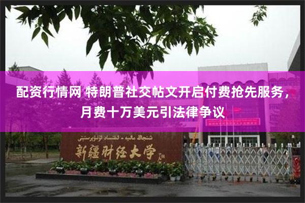 配资行情网 特朗普社交帖文开启付费抢先服务，月费十万美元引法律争议