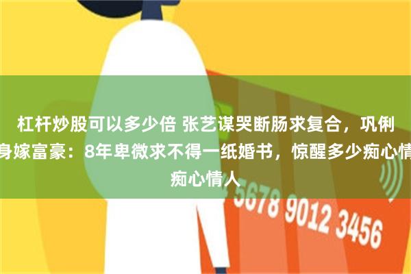 杠杆炒股可以多少倍 张艺谋哭断肠求复合，巩俐转身嫁富豪：8年卑微求不得一纸婚书，惊醒多少痴心情人