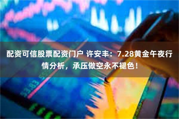 配资可信股票配资门户 许安丰:7.28黄金午夜行情分析,承压做空永不褪色!