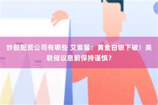 炒股配资公司有哪些 艾紫馨：黄金白银下破！美联储议息前保持谨慎？