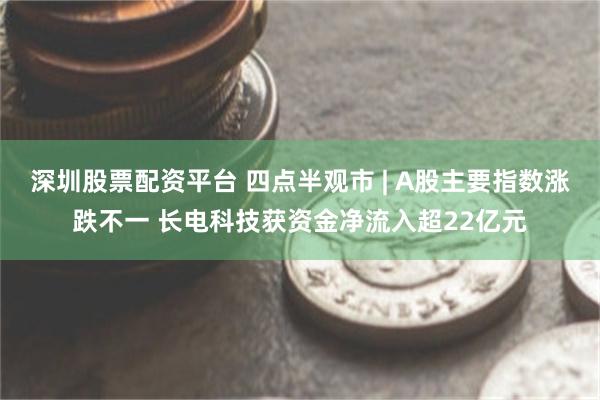 深圳股票配资平台 四点半观市 | A股主要指数涨跌不一 长电科技获资金净流入超22亿元