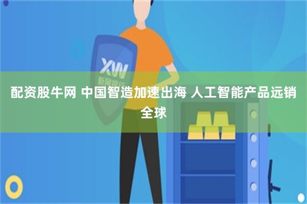 配资股牛网 中国智造加速出海 人工智能产品远销全球