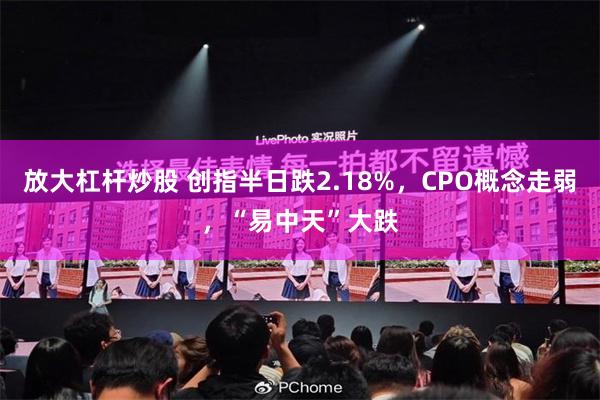 放大杠杆炒股 创指半日跌2.18%，CPO概念走弱，“易中天”大跌