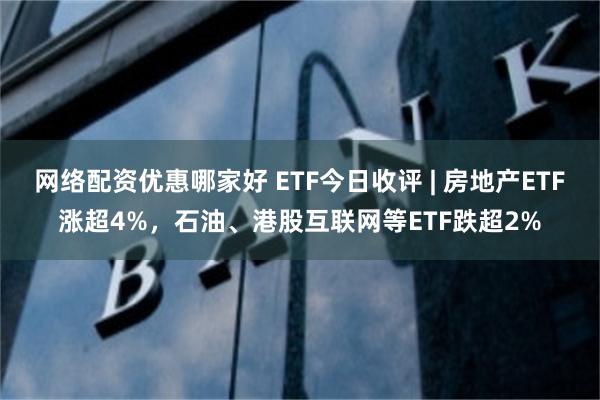 网络配资优惠哪家好 ETF今日收评 | 房地产ETF涨超4%，石油、港股互联网等ETF跌超2%