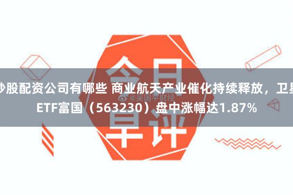 炒股配资公司有哪些 商业航天产业催化持续释放，卫星ETF富国（563230）盘中涨幅达1.87%