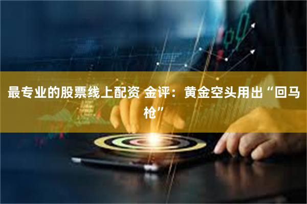 最专业的股票线上配资 金评：黄金空头用出“回马枪”