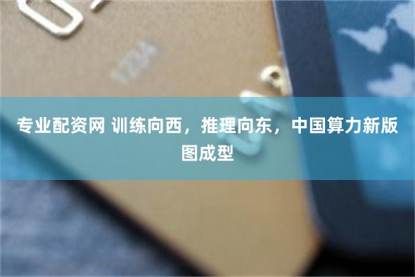专业配资网 训练向西,推理向东,中国算力新版图成型