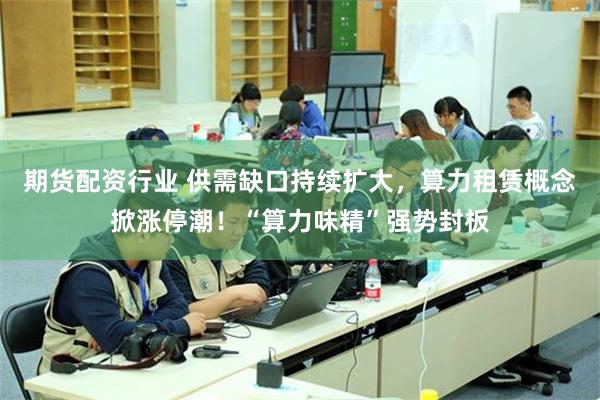 期货配资行业 供需缺口持续扩大，算力租赁概念掀涨停潮！“算力味精”强势封板