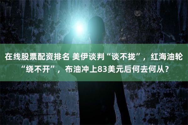 在线股票配资排名 美伊谈判“谈不拢”，红海油轮“绕不开”，布油冲上83美元后何去何从？