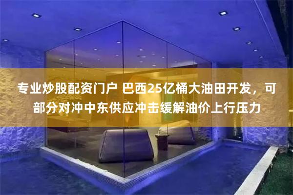 专业炒股配资门户 巴西25亿桶大油田开发，可部分对冲中东供应冲击缓解油价上行压力