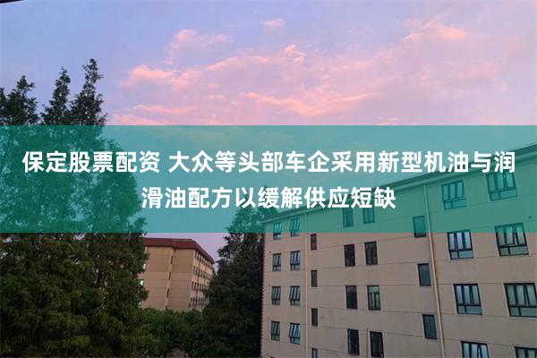 保定股票配资 大众等头部车企采用新型机油与润滑油配方以缓解供应短缺