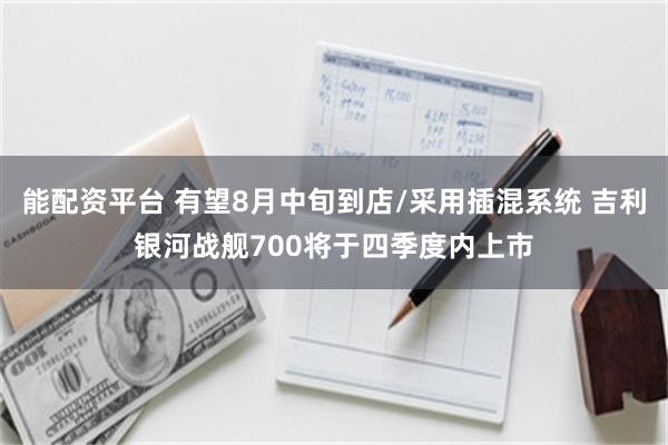 能配资平台 有望8月中旬到店/采用插混系统 吉利银河战舰700将于四季度内上市