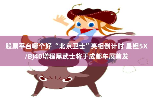 股票平台哪个好 “北京卫士”亮相倒计时 星钽5X/BJ40增程黑武士将于成都车展首发