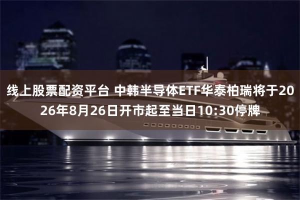 线上股票配资平台 中韩半导体ETF华泰柏瑞将于2026年8月26日开市起至当日10:30停牌