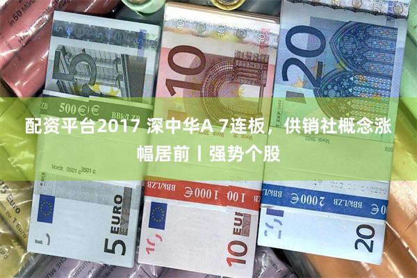 配资平台2017 深中华A 7连板，供销社概念涨幅居前丨强势个股