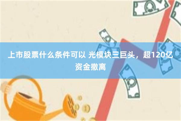 上市股票什么条件可以 光模块三巨头，超120亿资金撤离