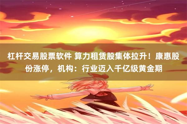 杠杆交易股票软件 算力租赁股集体拉升！康惠股份涨停，机构：行业迈入千亿级黄金期