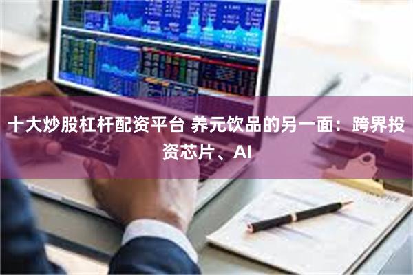 十大炒股杠杆配资平台 养元饮品的另一面：跨界投资芯片、AI