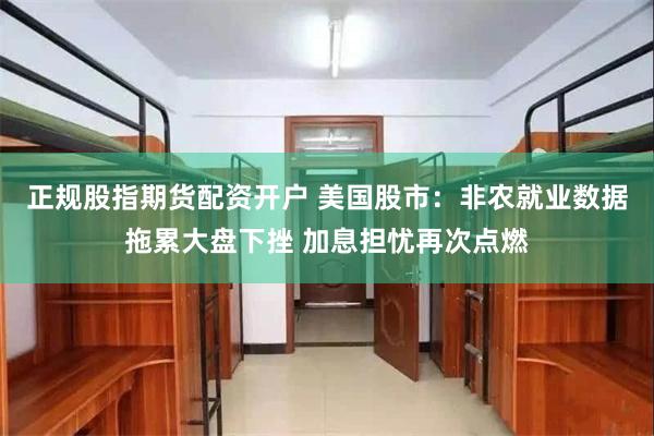 正规股指期货配资开户 美国股市：非农就业数据拖累大盘下挫 加息担忧再次点燃