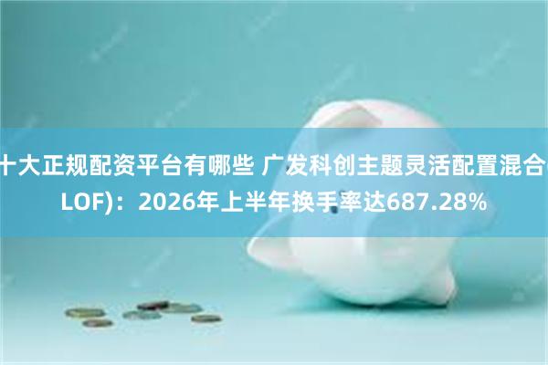 十大正规配资平台有哪些 广发科创主题灵活配置混合(LOF)：2026年上半年换手率达687.28%