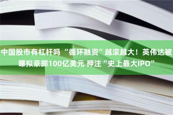中国股市有杠杆吗 “循环融资”越滚越大！英伟达被曝拟豪掷100亿美元 押注“史上最大IPO”
