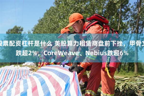 股票配资杠杆是什么 美股算力租赁商盘前下挫，甲骨文跌超2%，CoreWeave、Nebius跌超6%