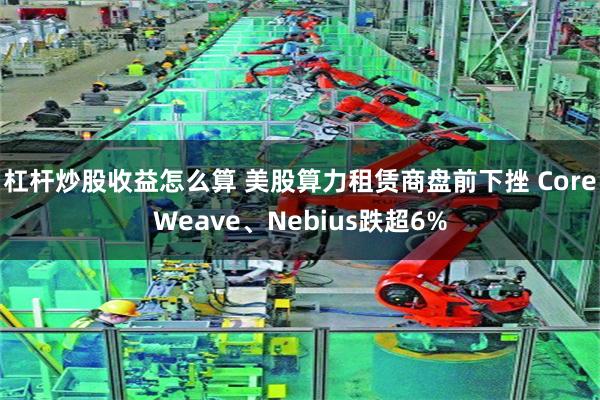 杠杆炒股收益怎么算 美股算力租赁商盘前下挫 CoreWeave、Nebius跌超6%